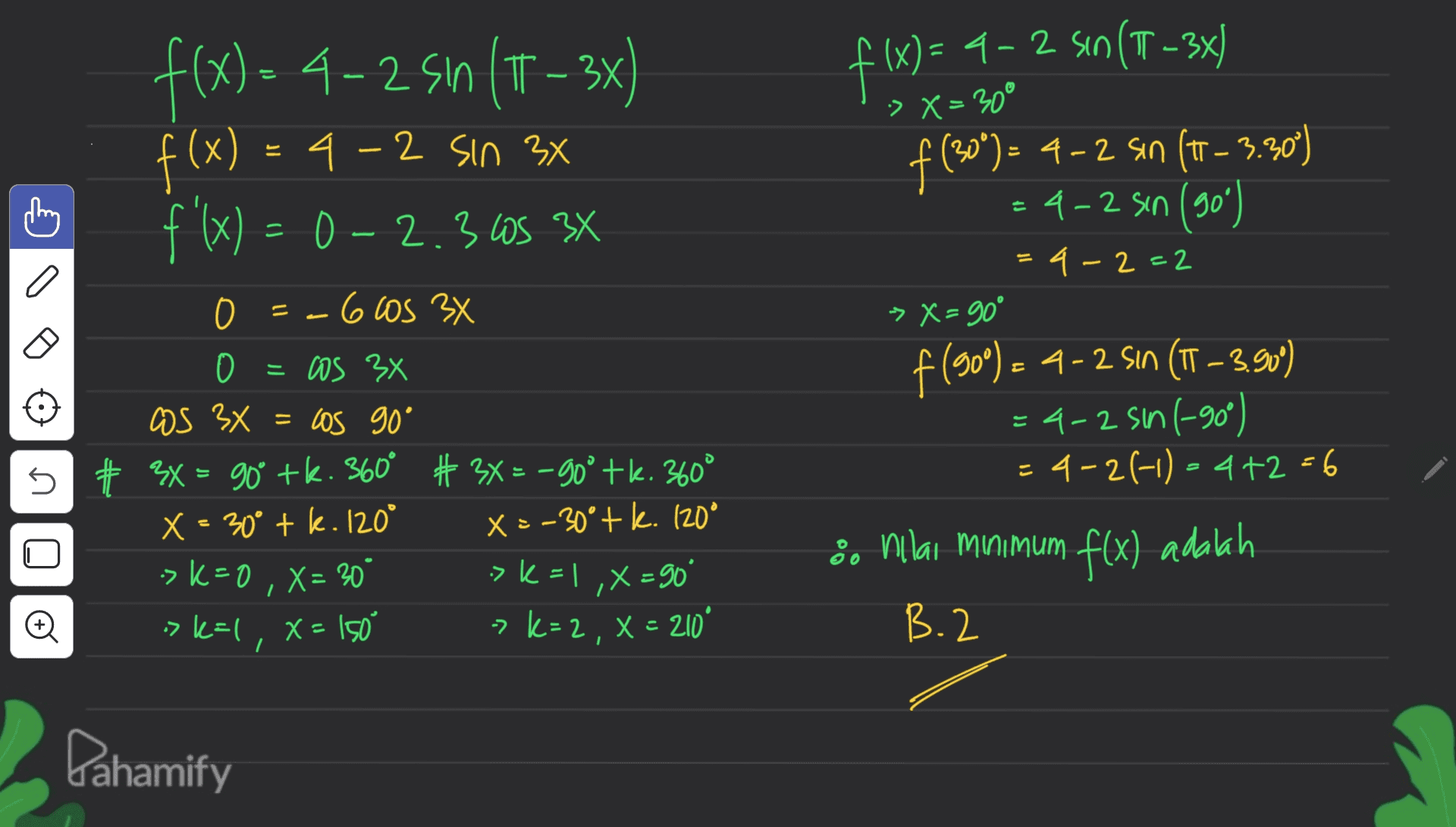 :> X = 30° f(x)=-4-2 Sın (T – 3x) 4-2 Sin 3x f(x) = 0-2.30S 3X E f(x) ': st XE So 9 3 0 0 = os 3x as 3x = los 90° = 5 # 3X = 90° +k. 360° # 3x = -90° +k. 360° X = 30° tk. 120° X=-30° + k. 120° -> k=0, X = 30 >k = , X = 90° > k=1,x=150 -> k= 2, X = 210 ° f(x) = 4 - 2 sin(T-336 - 2 (T3x f(**)= 4-2 sin (t - 3.50) 4-2 sin (90) = 4 - 2 - 2 > X = 90° f (90°) – 4 - 2 Sın (TT –3.90) - = 4-2 sin 1-90) = 4-2-1 - 4+2 +6 éNilai minimum f(x) adalah B.2 o Pahamify 