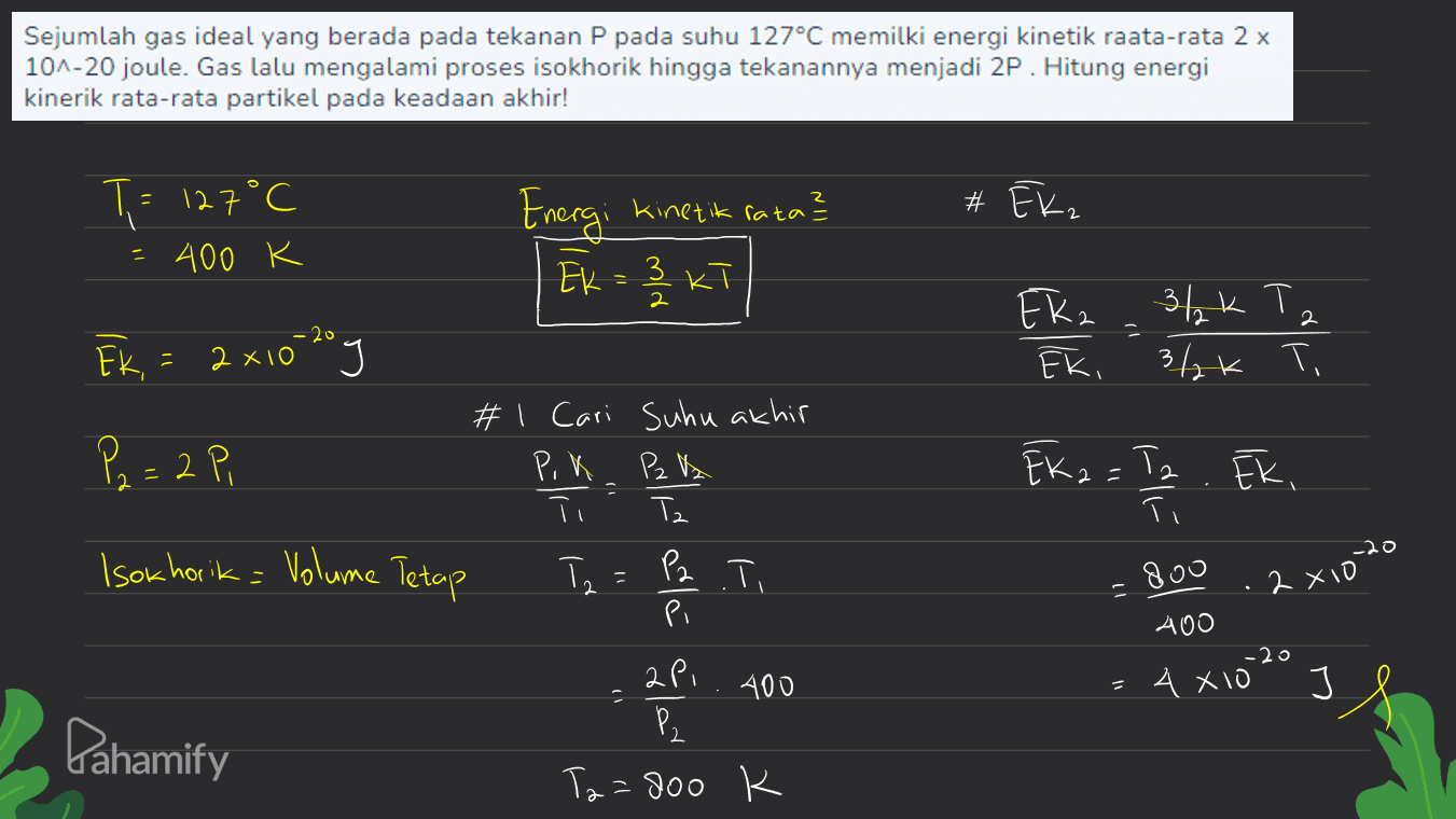 Sejumlah gas ideal yang berada pada tekanan P pada suhu 127°C memilki energi kinetik raata-rata 2 x 10^-20 joule. Gas lalu mengalami proses isokhorik hingga tekanannya menjadi 2P. Hitung energi kinerik rata-rata partikel pada keadaan akhir! # Ek, T = 127°C 400 K - Energi kinetik rata? Ek = 3 KT 3 2 Eka Ek, = 2x10-20 g 3/2k Tz 3/2k Ti з, и Eki く、 P2=2 Pi # 1 Cari Suhu akhir Р. К. P2 lk T EK 2 = Tz Iz . Ek, 2 = Ti Isokhorik= Volume Tetap = Tz P2. Ti = 800 2 xio 11 في تما هانه با 400 -20 400 4 X10 J Pahamify Ta=800 K 