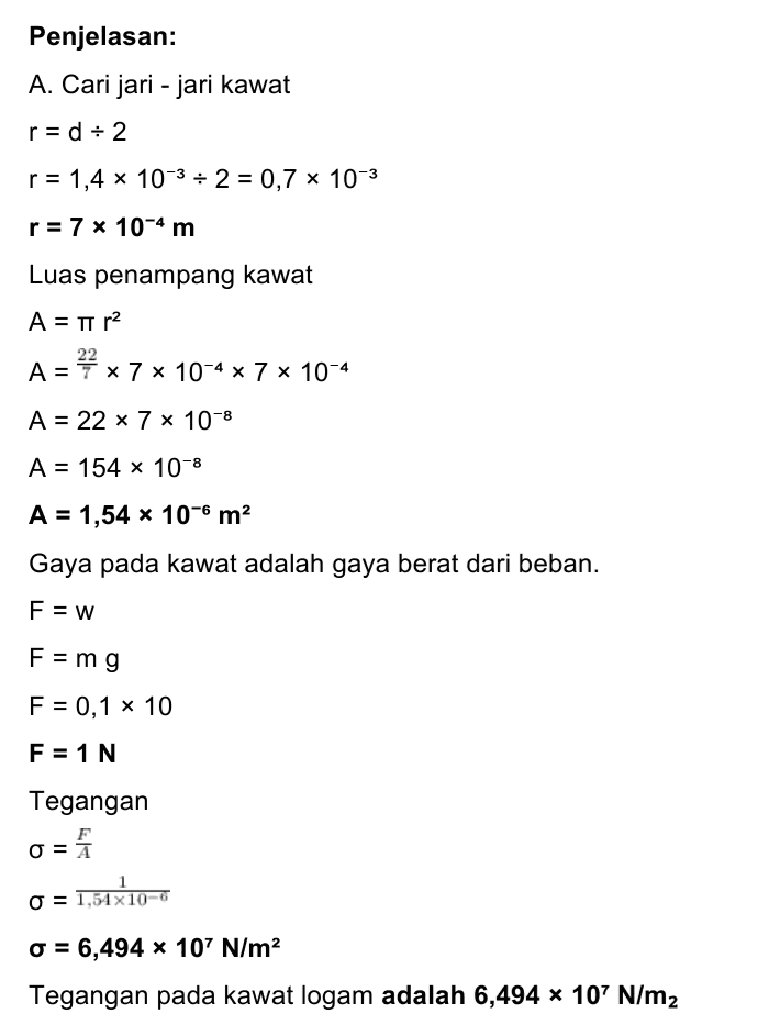 B. Regangan -45 e 3x10-4 e = 0,6 e = 5 x 10-4 Regangan pada kawat adalah 5 * 10-4. C. Modulus Young E = E 6,494x 107 E = 5x10-4 E = 1,2988 x 1011 N/m2 Modulus Young pada kawat adalah 1,2988 * 101 N/m2. 
Diketahui: d = 1,4 mm = 1,4 x 10-3 m L = 60 cm = 0,6 m m = 100 gram = 0,1 kg AL = 0,3 mm = 3 x 10-4 m g = 10 m/s2 Ditanyakan: Α. σ ? B. e? C. E? 
Penjelasan: A. Cari jari - jari kawat r= d = 2 r = 1,4 x 10-3-2 = 0,7 x 10-3 r = 7 * 10-4 m Luas penampang kawat A = 1 r2 22 A = 7 * 7 * 10-4 x 7 x 10-4 A = 22 * 7 * 10-8 A = 154 x 10-8 A = 1,54 x 10-6 m2 Gaya pada kawat adalah gaya berat dari beban. F = w F = mg F = 0,1 x 10 F = 1 N Tegangan F = A o 0 = 1,54 x 10-6 o = 6,494 x 10' N/m2 Tegangan pada kawat logam adalah 6,494 * 107 N/m2 
Bila benda elastis diberikan gaya luar maka benda akan mengalami sedikit perubahan tetapi setelah gaya dihilangkan, benda akan kembali ke bentuknya semula. Inilah elastisitas, yaitu kemampuan benda untuk kembali ke bentuk awalnya setelah gaya luar yang bekerja padanya dihilangkan. Tegangan atau stress adalah perbandingan gaya dengan luas penampang benda. dimana F = gaya (N) o = tegangan (N/m²) A = luas penampang kawat (m2) Bila benda berupa kawat, maka penampangnya sama dengan luas lingkaran. Regangan adalah perbandingan antara petubahan panjang benda setelah mendapatkan gaya luar dengan panjang mula - mula sebelum gaya luar bekerja. AL 뜬 e = dengan AL = pertambahan panjang (m) L = panjang mula - mula (m) Modulus Young atau modulus elastis berg pada ukurannya. pada jenis benda bukan E = modulus elastis (N/m2) 1 N/m2= 1 Pascal 