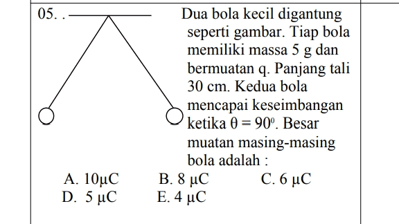05.. Dua bola kecil digantung seperti gambar. Tiap bola memiliki massa 5 g dan bermuatan q. Panjang tali 30 cm. Kedua bola mencapai keseimbangan ketika 0 = 90°. Besar muatan masing-masing bola adalah : B. 8 °C C. 6 με E. 4 uC Α. 10μC D. 5 °C 