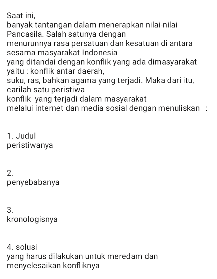 Saat ini, banyak tantangan dalam menerapkan nilai-nilai Pancasila. Salah satunya dengan menurunnya rasa persatuan dan kesatuan di antara sesama masyarakat Indonesia yang ditandai dengan konflik yang ada dimasyarakat yaitu : konflik antar daerah, suku, ras, bahkan agama yang terjadi. Maka dari itu, carilah satu peristiwa konflik yang terjadi dalam masyarakat melalui internet dan media sosial dengan menuliskan : 1. Judul peristiwanya 2. penyebabanya 3. kronologisnya 4. solusi yang harus dilakukan untuk meredam dan menyelesaikan konfliknya 