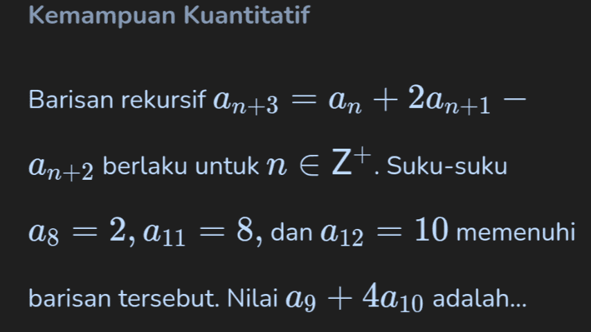 Kemampuan Kuantitatif Barisan rekursif an+3 = an + 2an+1 = An+2 berlaku untuk n E Z+. Suku-suku A8 = = 2, 211 = 8, dan A12 = 10 memenuhi barisan tersebut. Nilai ag + 4a10 adalah... 
