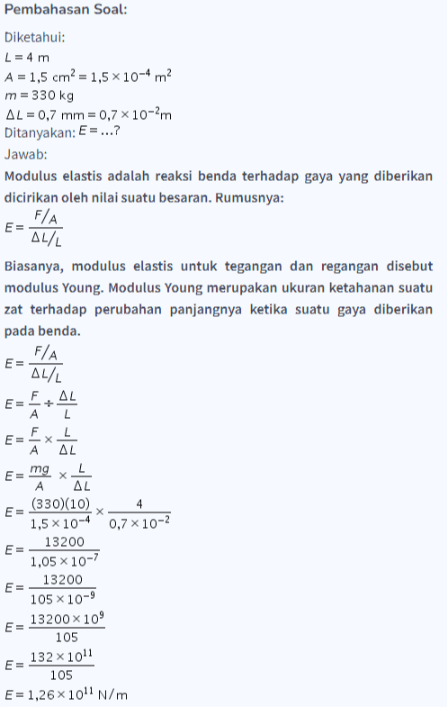 Pembahasan Soal: Diketahui: L = 4 m A = 1,5 cm = 1,5 x 10-4 m2 m = 330 kg AL = 0,7 mm = 0,7 x 10-2m Ditanyakan: E = ...? Jawab: Modulus elastis adalah reaksi benda terhadap gaya yang diberikan dicirikan oleh nilai suatu besaran. Rumusnya: F/A E= AL/L Biasanya, modulus elastis untuk tegangan dan regangan disebut modulus Young. Modulus Young merupakan ukuran ketahanan suatu zat terhadap perubahan panjangnya ketika suatu gaya diberikan pada benda. F/A E= ALL AL E E և/1 և/1 E= X A AL E= mg L х AL (330)(10) 4 1,5 x 10-4 0,7 x 10-2 13200 E= 1,05 x 10-7 13200 E= 105 x 10-9 13200 x 109 E = 105 E= 132 x 1011 105 E = 1,26 x 1011 N/m 