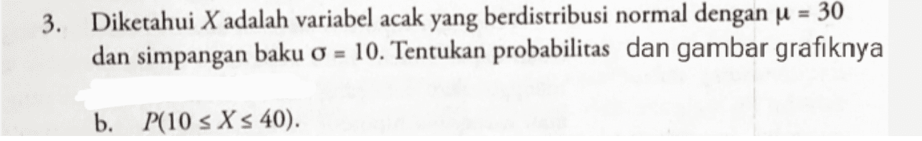 3. Diketahui X adalah variabel acak yang berdistribusi normal dengan u = 30 dan simpangan baku 0 = 10. Tentukan probabilitas dan gambar grafiknya b. P(10 s X s 40). 