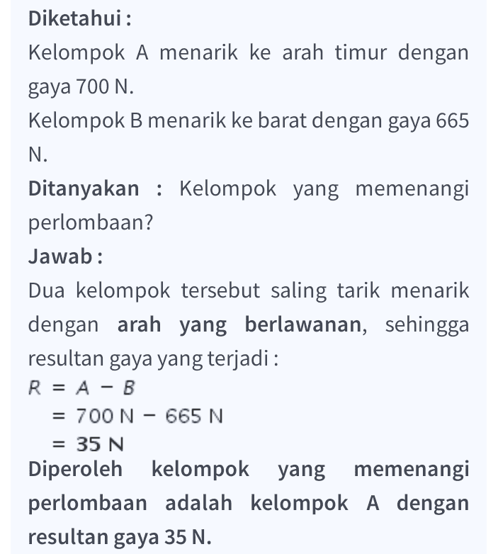 Diketahui : Kelompok A menarik ke arah timur dengan gaya 700 N. Kelompok B menarik ke barat dengan gaya 665 N. Ditanyakan : Kelompok yang memenangi perlombaan? Jawab: Dua kelompok tersebut saling tarik menarik dengan arah yang berlawanan, sehingga resultan gaya yang terjadi: R = A - B = 700 N – 665 N = 35 N Diperoleh kelompok yang memenangi perlombaan adalah kelompok A dengan resultan gaya 35 N. 