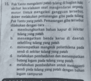 15. Pak Yanto mengalami patah tulang di bagian kald akibat kecelakaan saat mengendarai sepeda motor. Untuk mengatasi gangguan tersebut, dokter melakukan pemasangan gibs pada tulang Pak Yanto yang patah. Pemasangan gibs tersebut dilakukan dengan cara.... a membungkuskan bahan kapur di sekitar tulang yang patah b. menempatkan benda keras di daerah sekeliling tulang yang patah c. menempatkan mangkuk poliethilena pada sendi di sekitar tulang yang patah d melakukan pembedahan dan menempatkan batang logam pada tulang yang patah e melakukan pembedahan untuk mengganti sendi pada tulang yang patah dengan bahan logam campuran 