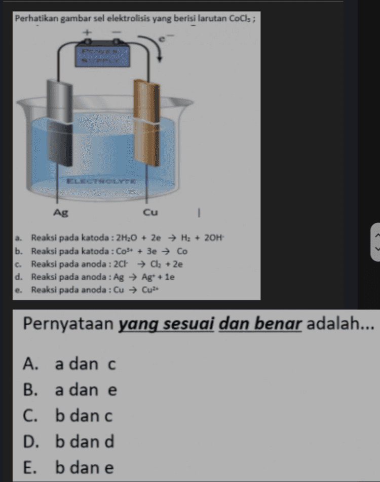 Perhatikan pernyataan tentang elektrolisis: a. mengubah energi listrik menjadi energi kimia b. elektroda katoda bermuatan positif, anoda bermuatan negatif di katoda terjadi reaksi reduksi di anoda oksidasi d. elektron mengalir dari anoda ke katoda c. Pernyataan yang benar dan sesuai adalah... A. a dan b B. a danc C. b dan c D. b dan d E. c dan d 
Perhatikan gambar sel elektrolisis yang berisi larutan Cols ; POWER SUPPLY ELECTROLYTE Ag Cu a. Reaksi pada katoda : 2H20 + 2e → H3 + 2OH b. Reaksi pada katoda : Co" + 3e → Co c. Reaksi pada anoda : 2CH → Cl2 +2e d. Reaksi pada anoda : Ag → Ag+ le e. Reaksi pada anoda : Cu → Cu Pernyataan yang sesuai dan benar adalah... A. a dan c B. a dan e C. b dan c D. b dan d E. b dan e 