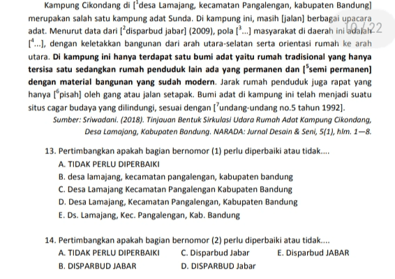 Kampung Cikondang di ['desa Lamajang, kecamatan Pangalengan, kabupaten Bandung) merupakan salah satu kampung adat Sunda. Di kampung ini, masih (jalan) berbagai upacara adat. Menurut data dari l?disparbud jabar] (2009), pola [...] masyarakat di daerah ini adala122 14...), dengan keletakkan bangunan dari arah utara-selatan serta orientasi rumah ke arah utara. Di kampung ini hanya terdapat satu bumi adat yaitu rumah tradisional yang hanya tersisa satu sedangkan rumah penduduk lain ada yang permanen dan semi permanen] dengan material bangunan yang sudah modern. Jarak rumah penduduk juga rapat yang hanya l“pisah) oleh gang atau jalan setapak. Bumi adat di kampung ini telah menjadi suatu situs cagar budaya yang dilindungi, sesuai dengan l’undang-undang no.5 tahun 1992]. Sumber: Sriwadani. (2018). Tinjauan Bentuk Sirkulasi Udara Rumah Adat Kampung Cikondang, Desa Lamajang, Kabupaten Bandung. NARADA: Jurnal Desain & Seni, 5(1), hlm. 1–8. 13. Pertimbangkan apakah bagian bernomor (1) perlu diperbaiki atau tidak.... A. TIDAK PERLU DIPERBAIKI B. desa lamajang, kecamatan pangalengan, kabupaten bandung C. Desa Lamajang Kecamatan Pangalengan Kabupaten Bandung D. Desa Lamajang, Kecamatan Pangalengan, Kabupaten Bandung E. Ds. Lamajang, Kec. Pangalengan, Kab. Bandung 14. Pertimbangkan apakah bagian bernomor (2) perlu diperbaiki atau tidak... A. TIDAK PERLU DIPERBAIKI C. Disparbud Jabar E. Disparbud JABAR B. DISPARBUD JABAR D. DISPARBUD Jabar 