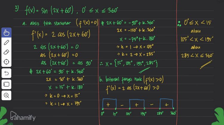 3) y= sin x + OS X, Ò EX €360° Ditanya: interval fungu turun y': = Los X-SM X # Syarat fungsi turun y y'<i » WsX - SIN X <o 0 = los X - sinx + t Sinx = Wsx Sinx D 45 225 360° cosx 5 & interval y turun 45° <x<225° 2 fan x=tan 450 X = 450 tk. 180° ok=0 - X=45° > k=1 X = 225' = Pahamify 
A f(x) X₂ UiS -X sinex a 0 = Xc X = 1 0 X° D. 50 Oʻ = x < 360° # Subtitusi nilai - Millal x ke f(x) = an’x < Ditanya koordinat titik stasioner flo)=0 > X = 90' of (90°) = Syarat! f(x)=0 -> x = 180° -> $(180) 0 f'(x) - 2 sin x.asx f(360) ={{x,y)(0,0),(507,1) , (10%,0), (270".), # X=0tk.360° # 2X= 180°tk. 360° (360º,0)) 1 = (otzita ,otz exc. a 2 :> X > 360° - = 0 = Sin 2x 0 sin 2x = sin o 5 .081.77.06- X ,lb=XG 0=716 x - k. 180° sk=0 +x=0 ?K= 1 + x = 180° 7 k= 2 X=360° o sk=10x=270° Pahamify 
+ lo 0<x<15 atau 105°<x< 1959 atau . a ) 3 f(x) = sin (2X+60), 0 < x < 360° a. absis fitik stasioner (f '(x)=0) + 2x + 60°= -90°+k. 360° a. °= 2x = -150° +1.360° f'(x) - 2 cos (2X+60) X = -75°4k, 180° 2 cos (2x+60) = 0 -> k = 1 x = 105 as (2x + 60°) = 0 »k=20 X = 285° cos (2x+60) = cos go 3. X= { IS', 105°, 1959, 285"} # 2x+60° = 90° + k. 360° b. Interval fungsi naike I f'(x) >0) f'@) = = 2 as (2x+60) >0 2852X < 360° 5 2X = 30° tk. 360° x = 1 tk. 180° 2 > K-0 -0 X = 15' :>k: 140 x = 1959 + - + + 0° وا 105 1959 285 360° Pahamify 