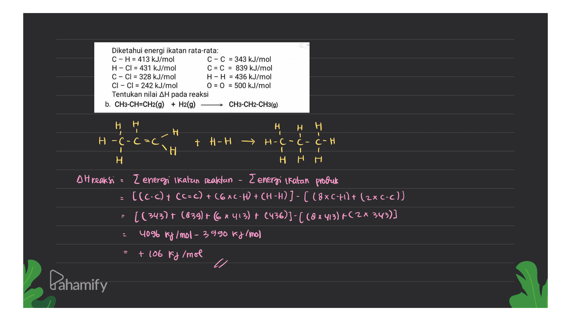 Diketahui energi ikatan rata-rata: C-H = 413 kJ/mol C-C = 343 kJ/mol H-Cl = 431 kJ/mol C = C = 839 kJ/mol C-Cl = 328 kJ/mol H-H = 436 kJ/mol Cl - Cl = 242 kJ/mol O = 0 = 500 kJ/mol Tentukan nilai AH pada reaksi b. CH3-CH=CH2(g) + H2(g) CH3-CH2-CH3(g) H 1 H -(-C=c; H H H + H-H → H-C-Ć - C-H H H. H H H DH reaksi . { energi Ikatan reaktan { energi ikatan produk [(C-c) + (C=C) + (6XC-H) + CH-H) ) - ( 18XC-418+ (2xc-c)) · [(343) + (839) + 6*413) + (436))-( (8x413)+(2* 343)] 4096 kg/mol - 3990 kJ/mo) + 106 kJ/mol Pahamify 