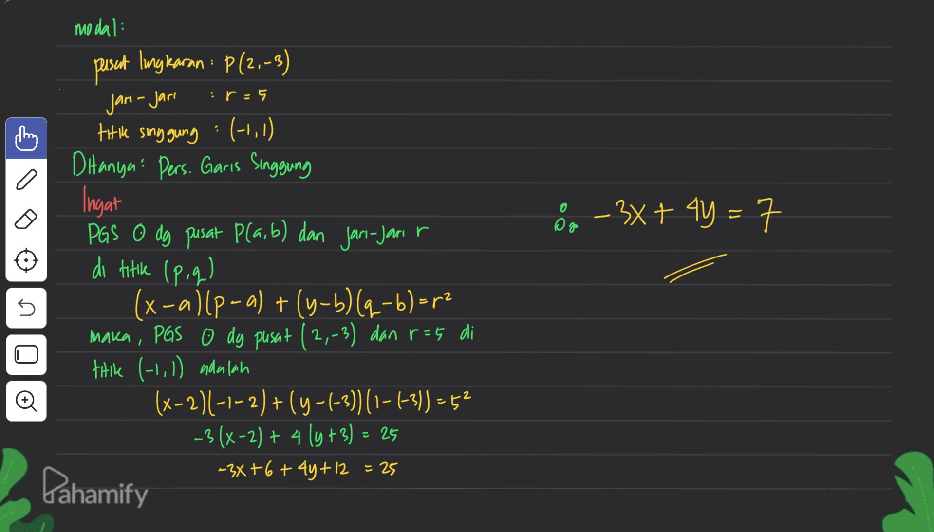 modal: : pusat lingkaran : P(2,-3) :r = Jari-Jari 8 - 3x + 4y = n titik singgung : (-1,1) Ditanya: Pers. Garis Singgung Ingat PGS O dg pusat plaib) dan jari-jari di titik (p,q) (x-a) [p-a) + (y-b) [q-b) =p2 maka, PGS o dg pusat (2,-3) dan r=5 di tiik (11,1) adalah (x-2)(-1-2)+(4-1-3))(1-1-3))=52 -3(x-2) + 4 ly+3) = 25 -3x+6+4y+12 = 25 Dahamify 