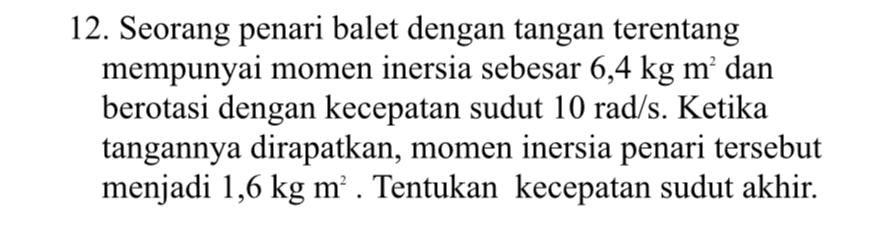 12. Seorang penari balet dengan tangan terentang mempunyai momen inersia sebesar 6,4 kg m’ dan berotasi dengan kecepatan sudut 10 rad/s. Ketika tangannya dirapatkan, momen inersia penari tersebut menjadi 1,6 kg m’. Tentukan kecepatan sudut akhir. 