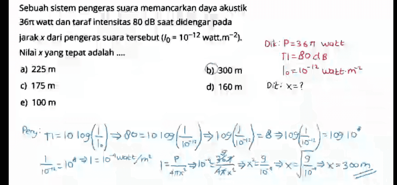 Sebuah sistem pengeras suara memancarkan daya akustik 361 watt dan taraf intensitas 80 dB saat didengar pada jarak x dari pengeras suara tersebut (lo = 10-12 watt.m-2. Nilai x yang tepat adalah .... a) 225 m b) 300 m c) 175 m d) 160 m e) 100 m Dik: P=3671 watt TI=80 dB 10=10-12 watt me Dit: x=? Perry: TIE lo 10942.) > 80-101091 1010. ofw) 51096) = 83108.x) =10910 弟不 9 OT-109l = 10 wattme 1 = >103 9439 <=300m 10 
