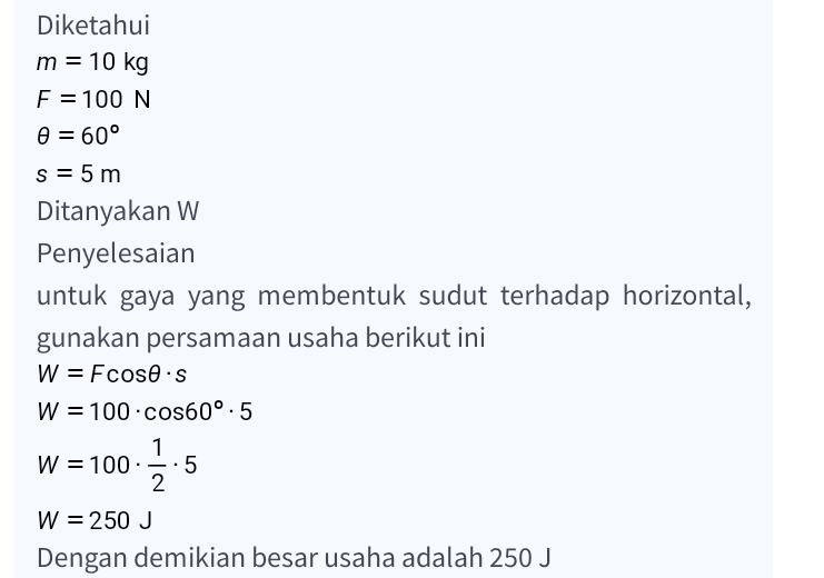 Diketahui m = 10 kg F = 100 N = 60° S= 5 m Ditanyakan W Penyelesaian untuk gaya yang membentuk sudut terhadap horizontal, gunakan persamaan usaha berikut ini W = Fcosos W = 100.cos60°.5 1 W = 100 5 2 W = 250 J Dengan demikian besar usaha adalah 250 J 