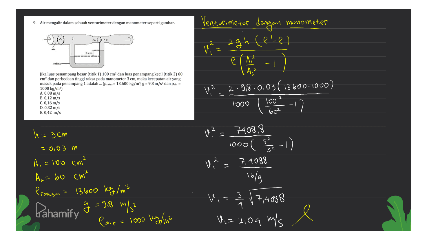 Venturime tar dengan 9. Air mengalir dalam sebuah venturimeter dengan manometer seperti gambar. manometer 2 1² = agh (eel - 3 cm Jika luas penampang besar (titik 1) 100 cm dan luas penampang kecil (titik 2) 60 cm2 dan perbedaan tinggi raksa pada manometer 3 cm, maka kecepatan air yang masuk pada penampang 1 adalah ... (Praksa = 13.600 kg/m3, g = 9,8 m/s2 dan pair = 1000 kg/m") A. 0,08 m/s B. 0,12 m/s C. 0,16 m/s D. 0,32 m/s E. 0,42 m/s e (A² - 1 A ² V2.2.9.9.0.03(13600-1000) 2 1000 100 602 3cm v2 = 7408,8 ? 1000 (-1) 2 U,? 7,4088 = 16/g = 0,03 m A, = 100 cm² A₂ = 60 cm² Prausa = 13600 kg/m3 g= Pair = 1000 kg/m3 fahamify 9 = 9.8 m/s Vi= 37,4008 3 시 Vi=2104 m/s mis e 