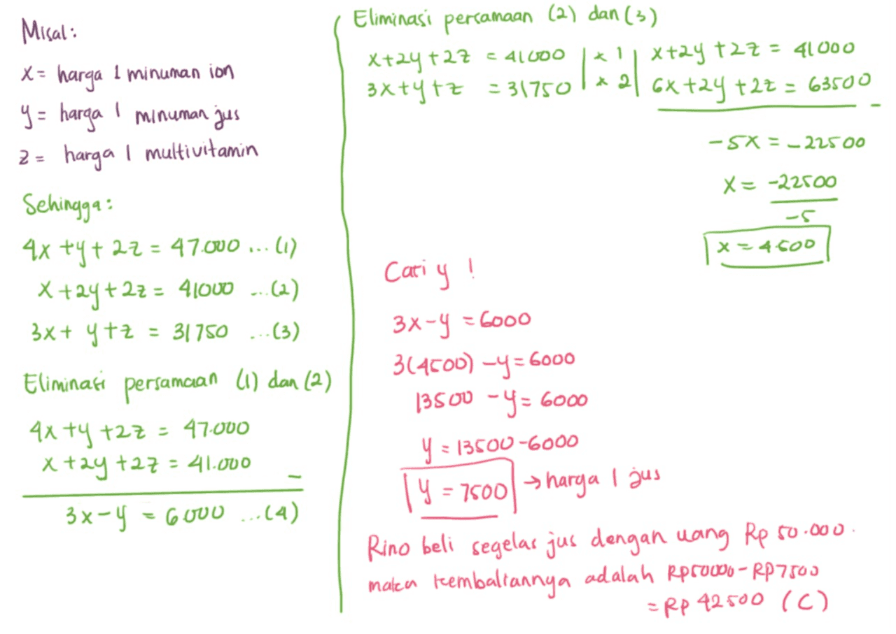 Eliminasi persamaan (2) dan (3) X24+2Z x+2y + 27 = 41000 tz * 2| Gxt24 t2t G3100 C 4 *1 3x+y+z=31750 -5X = -225 00 - X= -22500 - x 4 COD Misal harga 1 minuman ion y = harga I minuman jus 2 = harga i multivitamin Sehingga : 4x +y + 22 = 47.000 ... (1) x +2y+ 27 = 41000 ...(2) = 31750 (3) Eliminasi persamaan (1) dan (2) 4x +y +27 = 47.000 xtay taz = 41.000 3x-4 = 6000 ...(4) 38+ ytz Cariy 3x-y = 6000 -y - 314600) -y = 6000 13500 -Y = 6000 y = 13500-6000 Ч = 7500 harga I jus Rino beli segelas jus dengan uang Rp 50.000 maken teembaliannya adalah Rpro00o-- RP 7503 =Rp 42.500 (C) 