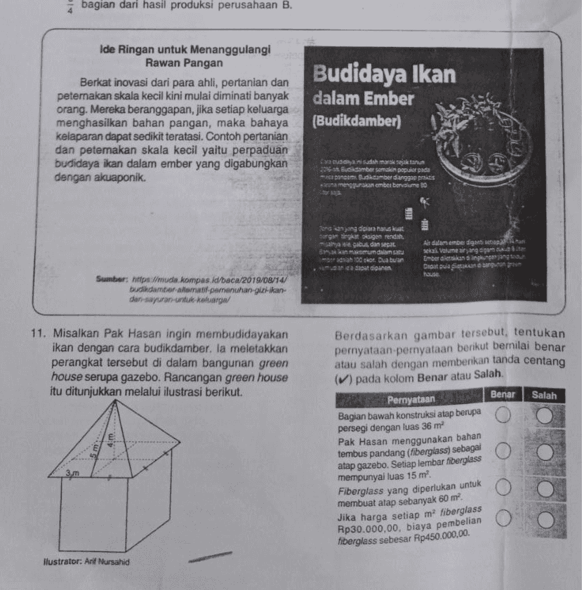 bagian dari hasil produksi perusahaan B. Ide Ringan untuk Menanggulangi Rawan Pangan Berkat inovasi dari para ahli, pertanian dan peternakan skala kecil kini mulai diminati banyak orang. Mereka beranggapan, jika setiap keluarga menghasilkan bahan pangan, maka bahaya kelaparan dapat sedikit teratasi. Contoh pertanian dan peternakan skala kecil yaitu perpaduan budidaya ikan dalam ember yang digabungkan dengan akuaponik. Budidaya Ikan dalam Ember (Budikdamber) susah Sekta 23 Bamber saman populer pada -20 ponco Budidamberdianggap pritis mengguna.can ember bervolume to o sing diciara harus kuat gan tingkat igen rendah sainaitegabadinapat. Bakan maksimum datu ada 10 ekor. Dua bulan a dapat dipinen Air dalam ember digantisep selali Volane argen Emberatkan lingkungan yang Dapat pula bangun Pause Sumber: http://muda kompas.id/baca/2019/08/14/ budidamboratoratif pemenuhan-giz-kan- dan-sayuran untuk keluarga 11. Misalkan Pak Hasan ingin membudidayakan ikan dengan cara budikdarber. la meletakkan perangkat tersebut di dalam bangunan green house serupa gazebo. Rancangan green house itu ditunjukkan melalui ilustrasi berikut. Berdasarkan gambar tersebut, tentukan pernyataan-pernyataan berikut bernilai benar atau salah dengan memberikan tanda centang (V) pada kolom Benar atau Salah. Benar Salah 4.m 3. Pernyataan Bagian bawah konstruksi atap berupa persegi dengan luas 36 m Pak Hasan menggunakan bahan tembus pandang (fiberglass) sebagai atap gazebo. Setiap lembar fiberglass mempunyai luas 15 m. Fiberglass yang diperlukan untuk membuat atap sebanyak 60 m² Jika harga setiap ma fiberglass Rp30.000,00, biaya pembelian fiberglass sebesar Rp450.000,00 llustrator: Arif Nursahid 