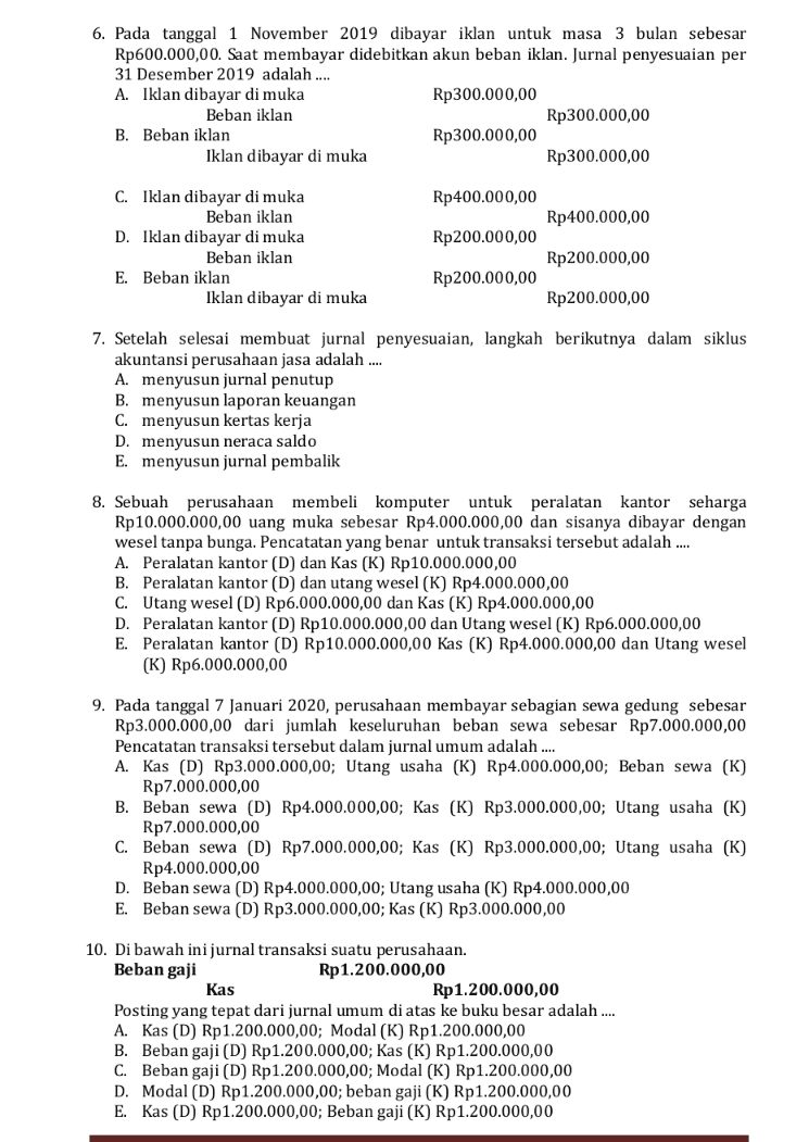 14. Laporan posisi keuangan adalah daftar yang memuat aset, liabilitas, dan ekuitas suatu perusahaan pada saat tertentu. Berikut ini adalah pernyataan benar, kecuali.... A. Aset atau sumber daya adalah kekayaan yang dimiliki perusahaan B. Aset atau kekayaan merupakan sumber pendapatan perusahaan di masa yang akan datang C. Liabilitas atau sering disebut kewajiban adalah hak para kreditur atas kekayaan perusahaan D. Laporan posisi keuangan merupakan daftar yang menunjukkan tentang sumber daya yang dimiliki perusahaan beserta sumber-sumbernya E. Ekuitas adalah hak milik perusahaan atas kekayaan perusahaan 15. Data neraca perusahaan ALIBABA sebagai berikut: Kas Rp15.000.000,00 Kendaraan Rp54.000.000,00 Utang gaji Rp55.000.000,00 Modal Rp 200.000.000,00 Piutang Rp 24.000.000,00 Perlengkapan Rp12.000.000,00 Dari data tersebut agar laporan posisi keuangan seimbang maka diperlukan akun peralatan .... A. Rp210.000.000,00 dan akumulasi penyusutan peralatan Rp30.000.000,00 B. Rp180.000.000,00 dan akumulasi penyusutan peralatan Rp30.000.000,00 C. Rp130.000.000,00 dan akumulasi penyusutan peralatan Rp30.000.000,00 D. Rp120.000.000,00 dan akumulasi penyusutan peralatan Rp30.000.000,00 E. Rp110.000.000,00 dan akumulasi penyusutan peralatan Rp30.000.000,00 
11. Transaksi yang tidak dicatat dalam jurnal penyesuaian adalah .... A. Peralatan B. Beban dibayar di muka C. Pendapatan diterima di muka D. Beban yang masih harus dibayar E. Pendapatan yang masih harus diterima 12. Nerada Saldo (sebagian Salon "Cantika": No. Nama Akun Debit Kredit 1 Perlengkapan Rp200.000,00 2 Sewa dibayar di muka Rp3.000.000,00 3 Peralatan Rp600.000,00 4 4 Modal Layla Rp4.000.000,00 Data Penyesuaian 31 Desember 2019 a. Perlengkapan yang tersisa Rp50.000,00. b. Sewa dibayar 3 Agustus 2019 untuk satu tahun. Dari data di atas disusun kertas kerja sebagai berikut: (dalam ribuan rupiah) N. Saldo AJP NSD Laba Rugi Akun Posisi Keu. DK D K K D к D K (1) Perlengkapan 200 50 150 150 (2) Sewa dibayar di muka 3.000 1.250 1.750 1.750 (3) Peralatan 600 600 600 (4) Modal Layla 4.000 4.000 4.000 (5) Beban Perlengkapan 50 50 50 (6) Beban Sewa 1.250 1.250 1.250 Penyusunan kertas kerja yang tepat terdapat pada nomor .... A. (1), (2), dan (3) B. (1), (3), dan (5) C. (2), (3), dan (6) D. (3), (4), dan (5) E. (3), (5), dan (6) No. D D - - - - - - - - - - 13. Perhatikan data perusahaan berikut: • Pendapatan jasa • Pendapatan sewa • Pendapatan bunga • Beban gaji Beban penyusutan aset tetap • Beban bunga Rp300.000,00 Rp50.000,00 Rp 25.000,00 Rp120.000,00 Rp15.000,00 Rp15.000,00 . Laba usaha perusahaan sebesar .... A. Rp 225.000,00 B. Rp240.000,00 C. Rp165.000,00 D. Rp130.000,00 E. Rp65.000,00 
6. Pada tanggal 1 November 2019 dibayar iklan untuk masa 3 bulan sebesar Rp600.000,00. Saat membayar didebitkan akun beban iklan. Jurnal penyesuaian per 31 Desember 2019 adalah .... A. Iklan dibayar di muka Rp300.000,00 Beban iklan Rp300.000,00 B. Beban iklan Rp300.000,00 Iklan dibayar di muka Rp300.000,00 Rp400.000,00 Rp400.000,00 C. Iklan dibayar di muka Beban iklan D. Iklan dibayar di muka Beban iklan E. Beban iklan Iklan dibayar di muka Rp200.000,00 Rp200.000,00 Rp200.000,00 Rp200.000,00 7. Setelah selesai membuat jurnal penyesuaian, langkah berikutnya dalam siklus akuntansi perusahaan jasa adalah .... A. menyusun jurnal penutup B. menyusun laporan keuangan C. menyusun kertas kerja D. menyusun neraca saldo E. menyusun jurnal pembalik 8. Sebuah perusahaan membeli komputer untuk peralatan kantor eharga Rp10.000.000,00 uang muka sebesar Rp4.000.000,00 dan sisanya dibayar dengan wesel tanpa bunga. Pencatatan yang benar untuk transaksi tersebut adalah .... A. Peralatan kantor (D) dan Kas (K) Rp10.000.000,00 B. Peralatan kantor (D) dan utang wesel (K) Rp 4.000.000,00 C. Utang wesel (D) Rp6.000.000,00 dan Kas (K) Rp4.000.000,00 D. Peralatan kantor (D) Rp10.000.000,00 dan Utang wesel (K) Rp6.000.000,00 E. Peralatan kantor (D) Rp10.000.000,00 Kas (K) Rp4.000.000,00 dan Utang wesel (K) Rp6.000.000,00 9. Pada tanggal 7 Januari 2020, perusahaan membayar sebagian sewa gedung sebesar Rp3.000.000,00 dari jumlah keseluruhan beban sewa sebesar Rp7.000.000,00 Pencatatan transaksi tersebut dalam jurnal umum adalah .... A. Kas (D) Rp3.000.000,00; Utang usaha (K) Rp4.000.000,00; Beban sewa (K) Rp7.000.000,00 B. Beban sewa (D) Rp4.000.000,00; Kas (K) Rp3.000.000,00; Utang usaha (K) Rp7.000.000,00 C. Beban sewa (D) Rp7.000.000,00; Kas (K) Rp3.000.000,00; Utang usaha (K) Rp4.000.000,00 D. Beban sewa (D) Rp4.000.000,00; Utang usaha (K) Rp4.000.000,00 E. Beban sewa (D) Rp3.000.000,00; Kas (K) Rp3.000.000,00 10. Di bawah ini jurnal transaksi suatu perusahaan. Beban gaji Rp 1.200.000,00 Kas Rp 1.200.000,00 Posting yang tepat dari jurnal umum di atas ke buku besar adalah .... A. Kas (D) Rp 1.200.000,00; Modal (K) Rp 1.200.000,00 B. Beban gaji (D) Rp1.200.000,00; Kas (K) Rp1.200.000,00 C. Beban gaji (D) Rp1.200.000,00; Modal (K) Rp1.200.000,00 D. Modal (D) Rp1.200.000,00; beban gaji (K) Rp1.200.000,00 E. Kas (D) Rp1.200.000,00; Beban gaji (K) Rp1.200.000,00 