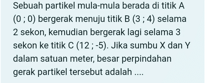Sebuah partikel mula-mula berada di titik A (0;0) bergerak menuju titik B (3; 4) selama 2 sekon, kemudian bergerak lagi selama 3 sekon ke titik C (12;-5). Jika sumbu X dan Y dalam satuan meter, besar perpindahan gerak partikel tersebut adalah ..... 