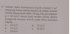 8. Sebutir debu bermuatan listrik sebesar 5 C terapung bebas ketika berada di dalam medan listrik. Massa butir debu 20 mg. Jika percepatan g = 10 m/s, besar kuat medan listrik akibat pengaruh muatan listrik pada debu tersebut adalah.... a. 10 N/C d. 25 N/C b. 15 N/C 40 N/C c 20 N/C 