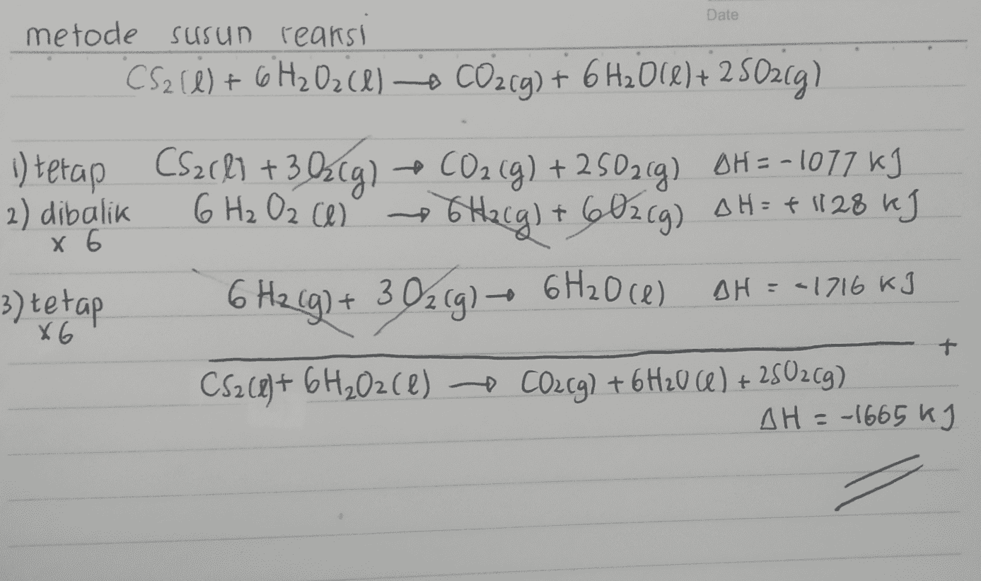 Date metode Susun reaksi CS2 (0) + 6H2 Oz ) - CO2(g) + 6H2O(l) + 2S02g) 2) dibalik x 6 1) tetap CS2681 +382(g) + CO2(g) + 250269) OH = -1077 kJ 6 H₂ Oz cel 6Hacg) + 60219) OH= + 1128 kJ 3) tetap 6 H2(g) + 3 02(g) + 6H2068) CS2(e)+ 6H2O2(e) o CO2(g) + 6H20 (6) +250209) AH = -1716 kJ x6 + AH = -1665 