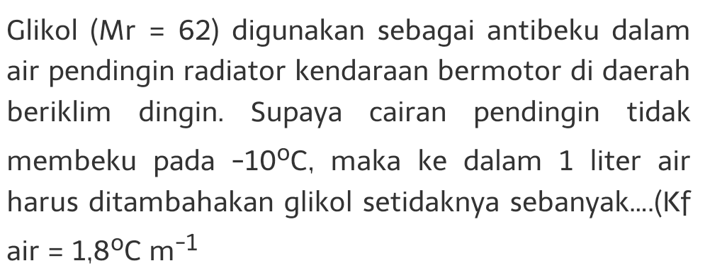 = Glikol (Mr = 62) digunakan sebagai antibeku dalam air pendingin radiator kendaraan bermotor di daerah beriklim dingin. Supaya cairan pendingin tidak membeku pada -10°C, maka ke dalam 1 liter air harus ditambahakan glikol setidaknya sebanyak....(Kf air = 1,8°C m-1 = 