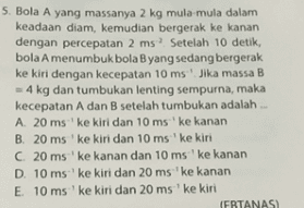 5. Bola A yang massanya 2 kg mula-mula dalam keadaan diam, kemudian bergerak ke kanan dengan percepatan 2 ms. Setelah 10 detik, bola A menumbuk bola B yang sedang bergerak ke kiri dengan kecepatan 10 ms. Jika massa B = 4 kg dan tumbukan lenting sempurna, maka kecepatan A dan B setelah tumbukan adalah A. 20 ms' ke kiri dan 10 ms' ke kanan B. 20 ms'ke kiri dan 10 ms' ke kiri C. 20 ms ' ke kanan dan 10 ms' ke kanan D. 10 ms' ke kiri dan 20 ms ke kanan E 10 ms ' ke kiri dan 20 ms'ke kiri IFBTANASI 