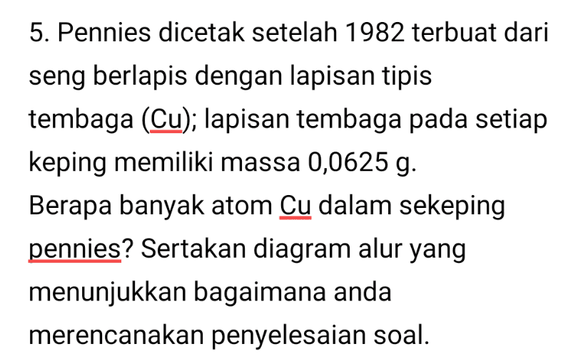 5. Pennies dicetak setelah 1982 terbuat dari seng berlapis dengan lapisan tipis tembaga (Cu); lapisan tembaga pada setiap keping memiliki massa 0,0625 g. Berapa banyak atom Cu dalam sekeping pennies? Sertakan diagram alur yang menunjukkan bagaimana anda merencanakan penyelesaian soal. 