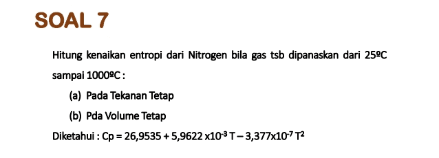 SOAL 7 Hitung kenaikan entropi dari Nitrogen bila gas tsb dipanaskan dari 25°C sampai 1000°C: (a) Pada Tekanan Tetap (b) Pda Volume Tetap Diketahui : Cp = 26,9535 +5,9622 x10-3T-3,377x107T2 = 
Satu mol gas metana (dianggap ideal) pada 25°C dan 1 atm dipanaskan secara isobar hingga volumenya menjadi dua kali volume awal, diketahui : Cp = 22,34 +0,0480 TJ/mol K Hitunglah AH dan AU pada proses ini. 
Untuk gas ideal buktikan bahwa : Cp = Cv+R 