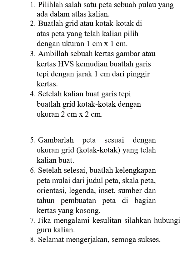 1. Pilihlah salah satu peta sebuah pulau yang ada dalam atlas kalian. 2. Buatlah grid atau kotak-kotak di atas peta yang telah kalian pilih dengan ukuran 1 cm x 1 cm. 3. Ambillah sebuah kertas gambar atau kertas HVS kemudian buatlah garis tepi dengan jarak 1 cm dari pinggir kertas. 4. Setelah kalian buat garis tepi buatlah grid kotak-kotak dengan ukuran 2 cm x 2 cm. 5. Gambarlah peta sesuai dengan ukuran grid (kotak-kotak) yang telah kalian buat. 6. Setelah selesai, buatlah kelengkapan peta mulai dari judul peta, skala peta, orientasi, legenda, inset, sumber dan tahun pembuatan peta di bagian kertas yang kosong. 7. Jika mengalami kesulitan silahkan hubungi guru kalian. 8. Selamat mengerjakan, semoga sukses. 