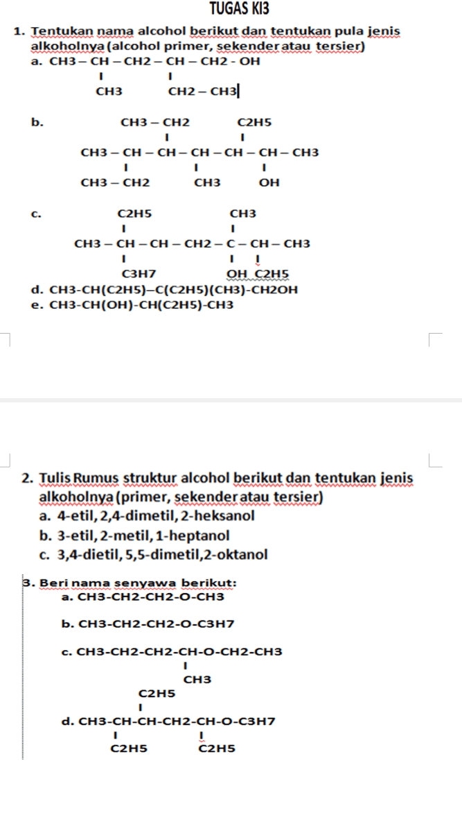 TUGAS K13 1. Tentukan nama alcohol berikut dan tentukan pula jenis alkoholnya (alcohol primer, sekenderatau tersier) a. CH3-CH-CH2-CH-CH2-OH 1 1 CH3 CH2- CH3 b. CH3 - CH2 C2H5 1 1 CH3-CH-CH-CH-CH-CH-CH3 1 1 1 CH3 - CH2 CH3 OH C. C2H5 CH3 1 1 CH3-CH-CH-CH2-C-CH-CH3 1 C3H7 OH C2H5 d. CH3-CH(C2H5)-C(C2H5)(CH3)-CH2OH e. CH3-CH(OH)-CH(C2H5)-CH3 2. Tulis Rumus struktur alcohol berikut dan tentukan jenis alkoholnya (primer, sekender atau tersier) a. 4-etil, 2,4-dimetil, 2-heksanol b. 3-etil, 2-metil, 1-heptanol c. 3,4-dietil, 5,5-dimetil,2-oktanol 3. Beri nama senyawa berikut: a. CH3-CH2-CH2-O-CH3 b. CH3-CH2-CH2-O-C3H7 c. CH3-CH2-CH2-CH-O-CH2-CH3 1 CH3 C2H5 1 d. CH3-CH-CH-CH2-CH-O-C3H7 1 1 C2H5 C2H5 