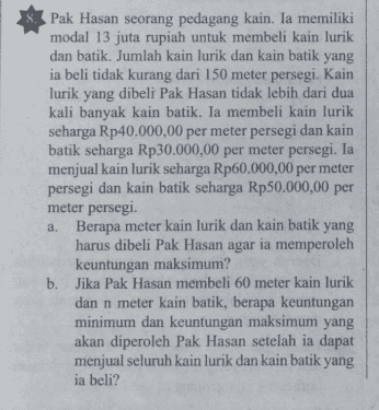 8. Pak Hasan seorang pedagang kain. Ia memiliki modal 13 juta rupiah untuk membeli kain lurik dan batik. Jumlah kain lurik dan kain batik yang ia beli tidak kurang dari 150 meter persegi. Kain lurik yang dibeli Pak Hasan tidak lebih dari dua kali banyak kain batik. Ia membeli kain lurik seharga Rp40.000,00 per meter persegi dan kain batik seharga Rp30.000,00 per meter persegi. Ia menjual kain lurik seharga Rp60.000,00 per meter persegi dan kain batik seharga Rp50.000,00 per meter persegi. a. Berapa meter kain lurik dan kain batik yang harus dibeli Pak Hasan agar ia memperoleh keuntungan maksimum? b. Jika Pak Hasan membeli 60 meter kain lurik dan n meter kain batik, berapa keuntungan minimum dan keuntungan maksimum yang akan diperoleh Pak Hasan setelah ia dapat menjual seluruh kain lurik dan kain batik yang ia beli? 