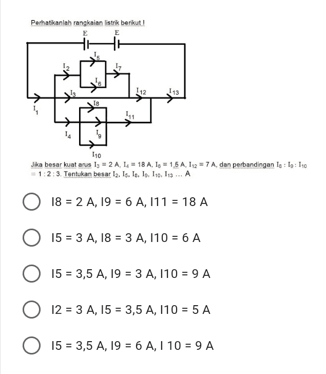 Perhatikanlah rangkaian listrik berikut! E E 12 112 113 18 4 15 110 Jika besar kuat arus 13 = 2 A, 14 = 18 A, 16 = 1,5 A, 112 = 7 A, dan perbandingan Is : 19: 110 = 1:2:3. Tentukan besar I2, Is, Is, 19, 110, 113 ... A 18 = 2 A, 19 = 6 A, 111 = 18 A 15 = 3 A, 18 = 3 A, 110 = 6 A 15 = 3,5 A, 19 = 3 A, 110 = 9 A O 12 = 3 A, 15 = 3,5 A, 110 = 5 A , O 6 A 15 = 3,5 A, 19 = 6 A, I 10 = 9 A = 
Perhatikanlah rangkaian listrik berikut! E E 12 17 6 13 112 113 18 111 14 110 Jika besar kuat arus 13 = 2 A, 14 = 18 A, 16 = 1,5 A, 112 = 7 A, dan perbandingan Ig : 19: 110 = 1:2:3. Tentukan besar 12, 15, 18, 19, 110, 113 ... A 