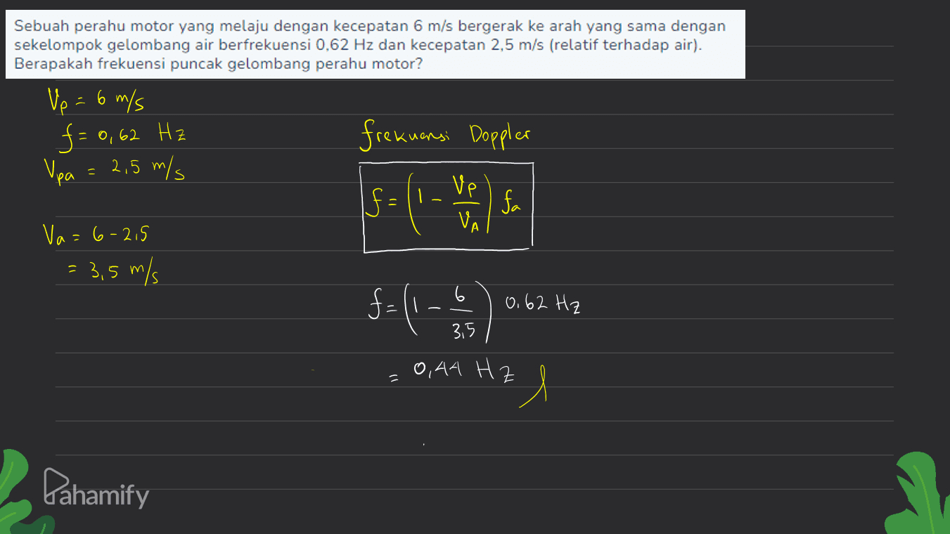 frekuensi Doppler Sebuah perahu motor yang melaju dengan kecepatan 6 m/s bergerak ke arah yang sama dengan sekelompok gelombang air berfrekuensi 0,62 Hz dan kecepatan 2,5 m/s (relatif terhadap air). Berapakah frekuensi puncak gelombang perahu motor? Vp = 6 m/s f = 0,62 Hz Vpa = 2,5 m/s f fa Va=6-2.5 = 3,5 m/s 6 ve f= (1 - 1) 6.62 Hz 0,62 = 3,5 0,44 Hz A Pahamify 