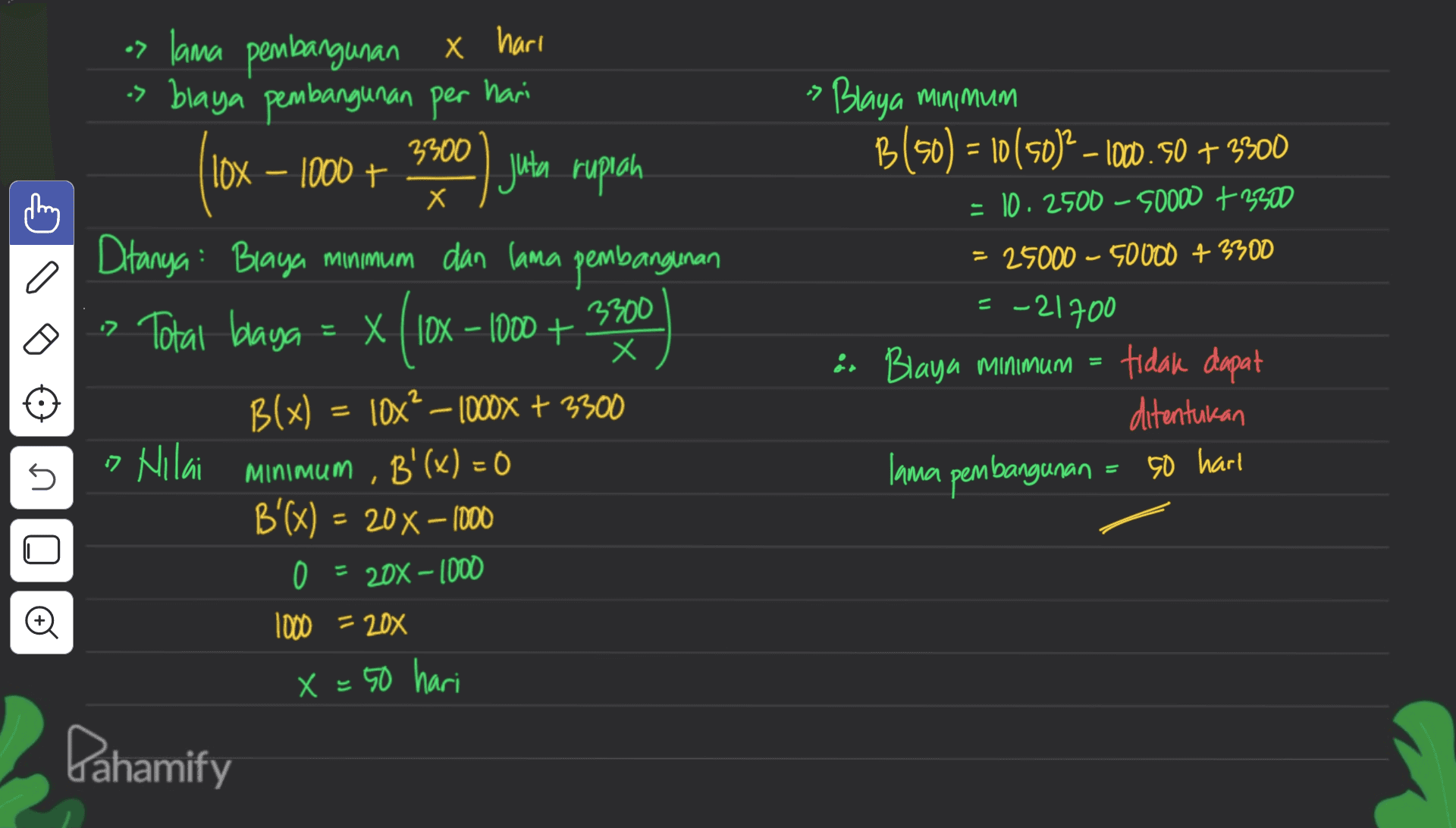 os lama pembangunan x hari > blaya pembangunan per hari 3300 Blaya minimum B(50) = 10(50)2 – 10.50 + 3300 - 10.2500 - 50000 + 2300 lox - 1000+ .) juta rupiah Х 25000 - 50000 + 3300 a = -21700 < (10 or Blaya minimum = tidak dapat ditentukan lama pembangunan Ditanya: Blaya minimum dan lama pembangunan > Total blaga = X( 10x - 1000 + 3300 Х B(x) lox? – 1000x + 3300 + , B'(x) = 0 B'(x) = 20% – 1000 = 0 = 20% - 1000 1000 = 20% X = 50 hari 5 こ » Nilai minimum 50 harl 1 © Pahamify 