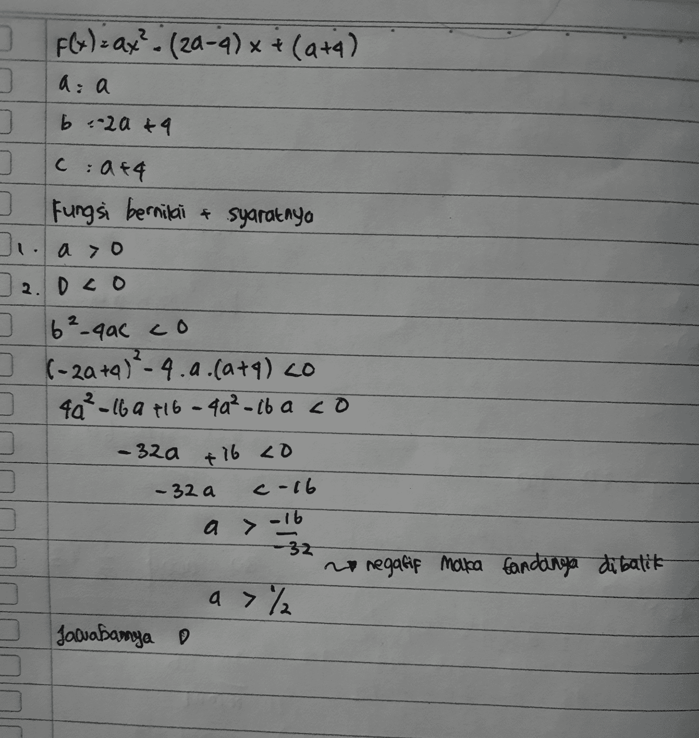 ] F(x) = ax? - (20-4) x + (4+4) a: a b .20 & 9 그 ) 0 Cat4 Fungsi bernilai & syaratnya . ao 12 2.Dco ] 6²-qac co ] (-2a +9) ²-4.a. (atq) co 4a²-16 a 716-4a²-iba co 0 -32a +16 40 - 32 a c-16 a> -16 -32 no negatif maka fandanga dibalik a>% Jawabamya 0 