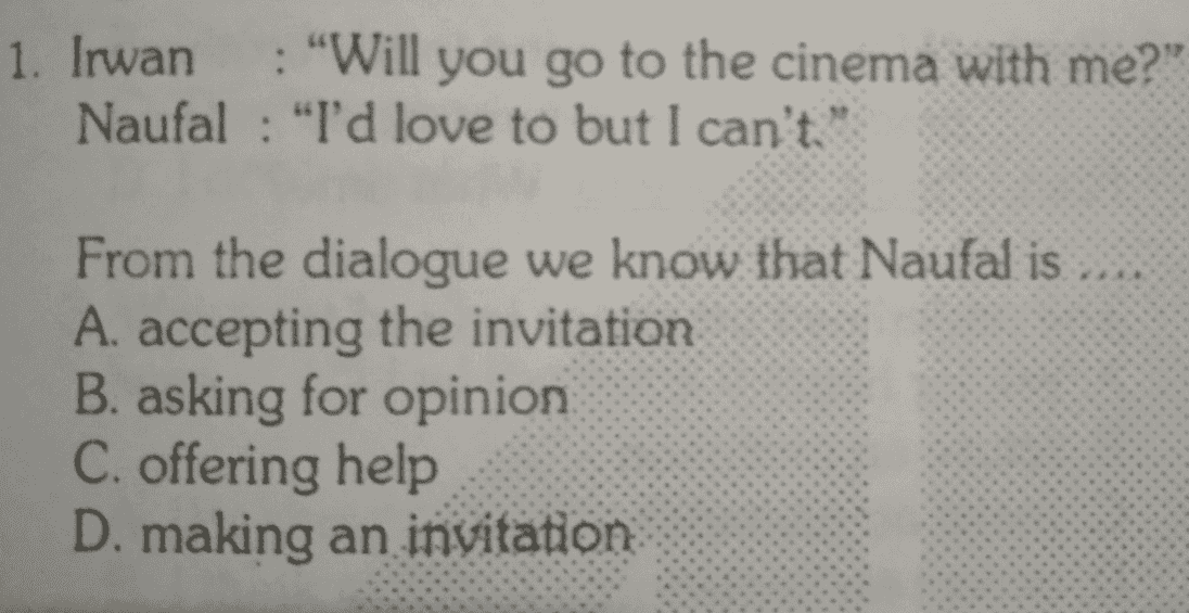 1. Irwan : "Will you go to the cinema with me?" Naufal : "I'd love to but I can't. From the dialogue we know that Naufal is A. accepting the invitation B. asking for opinion C. offering help D. making an invitation 