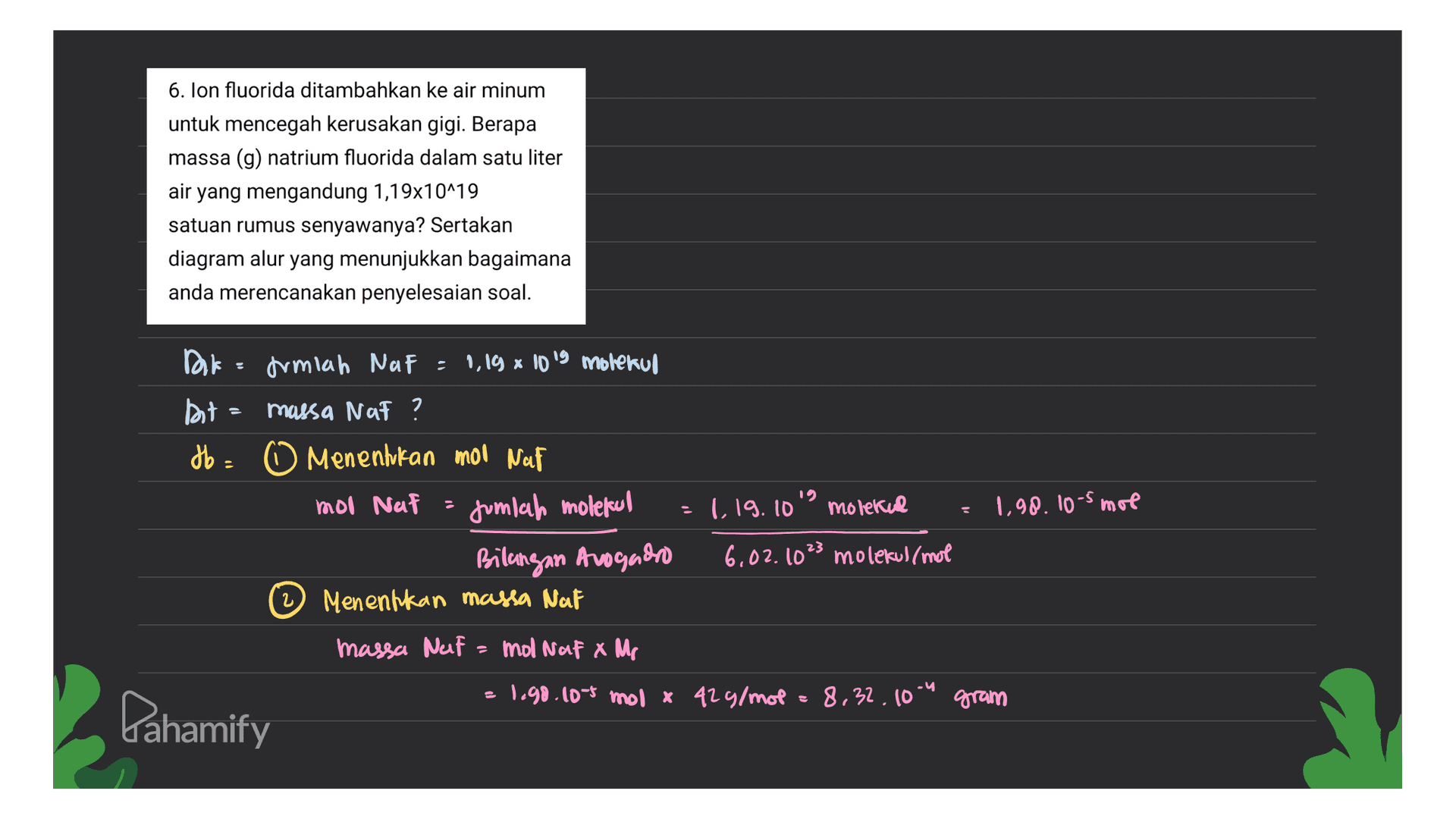 6. Ion fluorida ditambahkan ke air minum untuk mencegah kerusakan gigi. Berapa massa (g) natrium fluorida dalam satu liter air yang mengandung 1,19x10^19 satuan rumus senyawanya? Sertakan diagram alur yang menunjukkan bagaimana anda merencanakan penyelesaian soal. = Dir drmiah Naf = 0,19 x 1019 molekul but massa Nat ? db. Menentukan mol Naf moo Naf jumlah molekul Bilangan Avogadro Menentkan massa Nat 1 19.10" molekul 1.90.10-5 mol 2 6,02.1023 molekul/mol massa Nelf = mol Nata Mp 2 1.98.10-5 mol x 42 g/mol 8,32.10-4 gram Dahamify 