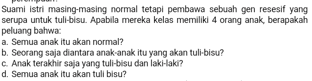 Suami istri masing-masing normal tetapi pembawa sebuah gen resesif yang serupa untuk tuli-bisu. Apabila mereka kelas memiliki 4 orang anak, berapakah peluang bahwa: a. Semua anak itu akan normal? b. Seorang saja diantara anak-anak itu yang akan tuli-bisu? c. Anak terakhir saja yang tuli-bisu dan laki-laki? d. Semua anak itu akan tuli bisu? 