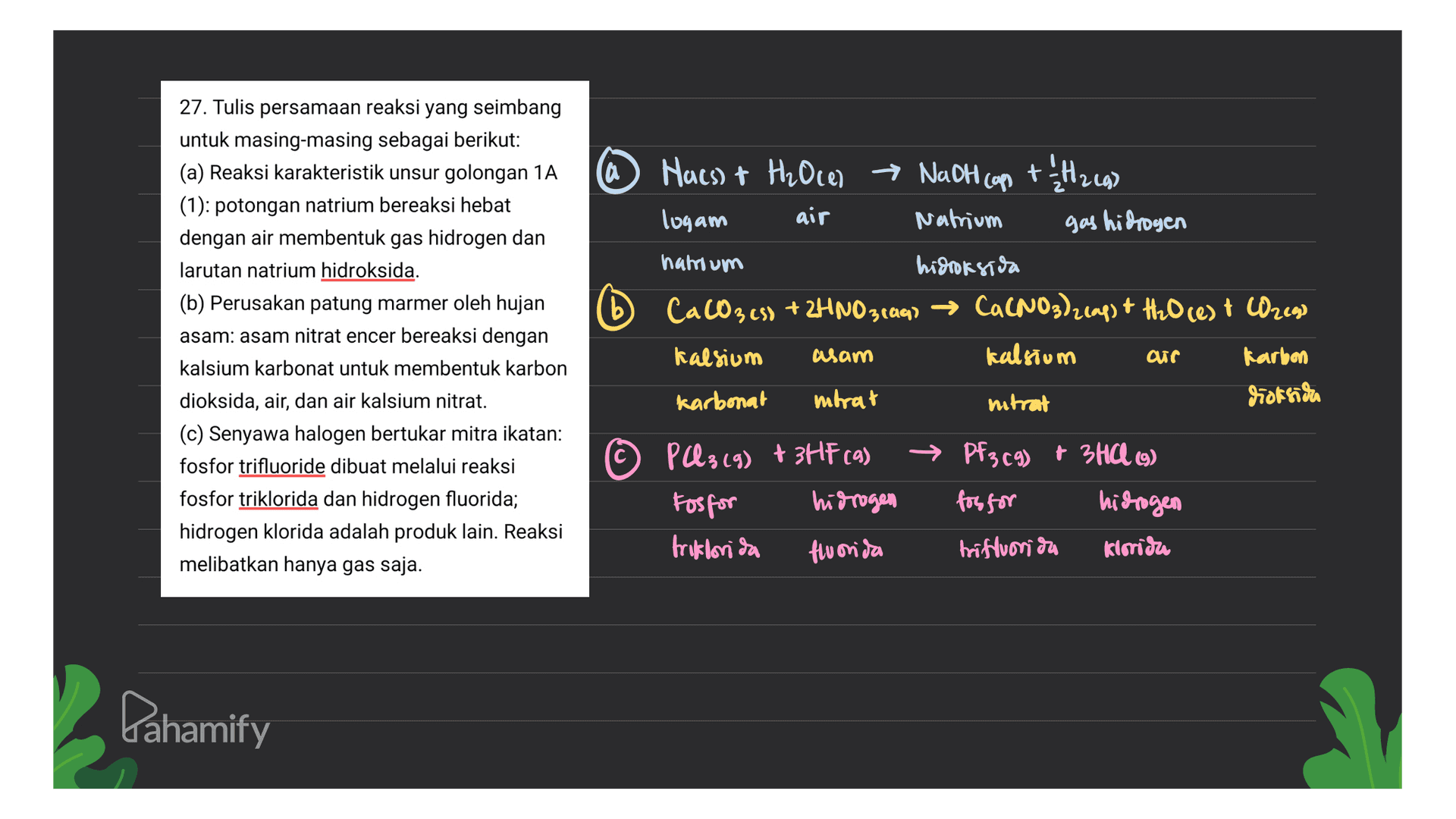 a Hues) + H2Oce) → Nadh cap + $12.49) logam Natrium gas hidrogen air b 27. Tulis persamaan reaksi yang seimbang untuk masing-masing sebagai berikut: (a) Reaksi karakteristik unsur golongan 1A (1): potongan natrium bereaksi hebat dengan air membentuk gas hidrogen dan larutan natrium hidroksida. (b) Perusakan patung marmer oleh hujan asam: asam nitrat encer bereaksi dengan kalsium karbonat untuk membentuk karbon dioksida, air, dan air kalsium nitrat. (c) Senyawa halogen bertukar mitra ikatan: fosfor trifluoride dibuat melalui reaksi fosfor triklorida dan hidrogen fluorida; hidrogen klorida adalah produk lain. Reaksi melibatkan hanya gas saja. natrium hidroksida CaCO3 es) + 2HNO31a97 → Ca(NO3)2cap) + H2O cest Orego Kalsium asam kalsium arr Karbon karbonat intrat nitrat dioksidro © PQ3 (9) + 3HF cas Fosfor hidrogen triklorida fluorida Pf3c9) + 3HCL (9) for for hidrogen trifluorida Kirisu Dahamify 