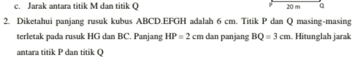 20 m c. Jarak antara titik M dan titik Q 2. Diketahui panjang rusuk kubus ABCD.EFGH adalah 6 cm. Titik P dan Q masing-masing terletak pada rusuk HG dan BC. Panjang HP = 2 cm dan panjang BQ = 3 cm. Hitunglah jarak antara titik P dan titik Q 