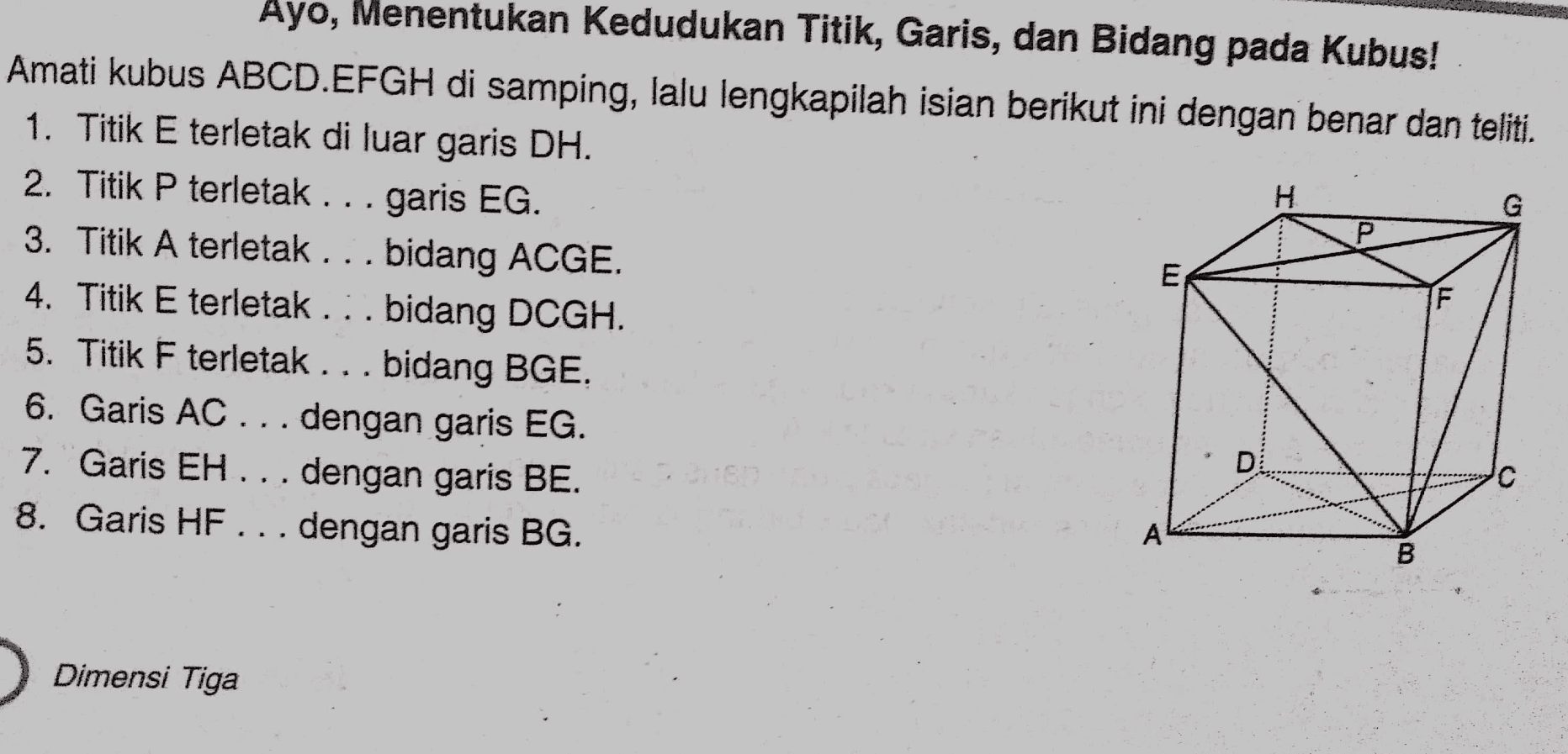 H G Р Ayo, Menentukan kedudukan Titik, Garis, dan Bidang pada Kubus! Amati kubus ABCD.EFGH di samping, lalu lengkapilah isian berikut ini dengan benar dan teliti. 1. Titik E terletak di luar garis DH. 2. Titik P terletak ... garis EG. 3. Titik A terletak ... bidang ACGE. E 4. Titik E terletak ... bidang DCGH. 5. Titik F terletak ... bidang BGE. 6. Garis AC ... dengan garis EG. 7. Garis EH... dengan garis BE. 8. Garis HF ... dengan garis BG. F D А B Dimensi Tiga 