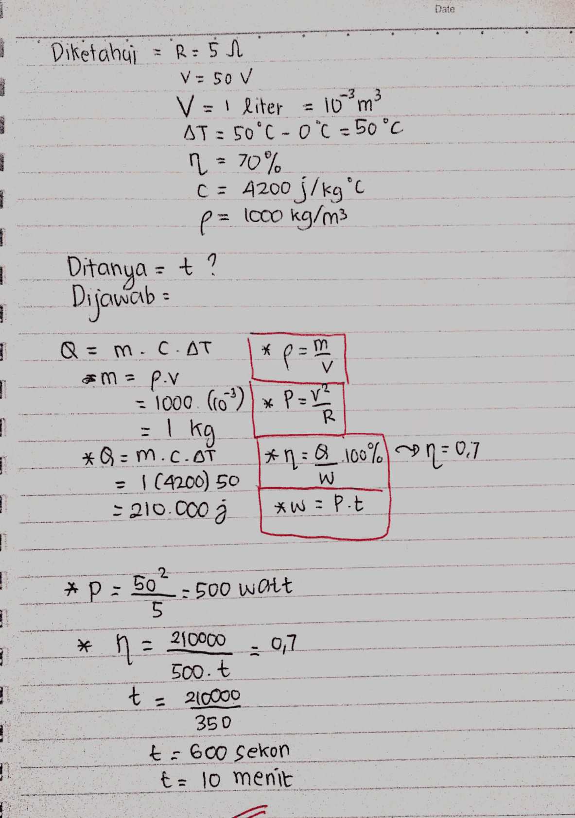Date Diketahuji = R: 5 1 V = 50 V V =1 liter AT = 50°C - 0"C = 50°C ņ = 70% C = A200 j/kg°C p= lo00 kg/m3 %3D %3D = 10 "m 3 %3D %3D Ditanya = + ? Dijowab : %3D Q = * p=D m.C.AT %3D p.v - 1000. (10)) × P=V" =I kg. *Q = m.c.OT = I(4200) 5o - 210.000 . R %3D *ņ:Q_ 100% 0,7 %3D *W=P.t 2 *P = 50 =500 Walt 5. 210000 500.t t = 210000 350 t= 600 sekon t= 10 menit %3D 