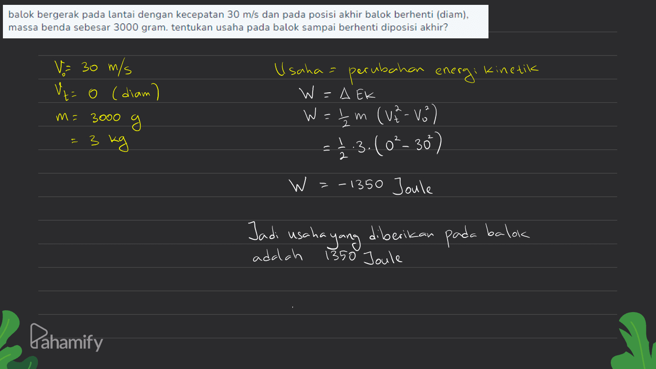 balok bergerak pada lantai dengan kecepatan 30 m/s dan pada posisi akhir balok berhenti (diam), massa benda sebesar 3000 gram. tentukan usaha pada balok sampai berhenti diposisi akhir? perubahan kinetik V = 30 m/s Ut=o (diam) g = 3 kg m= 3000 Usaha energi W =A EK W=tm (va-vo) 높 ve Vo -1.3.(02- 30) so 2 2 W =-1350 Joule Jadi usaha yang diberikan 1350 Joule pada balok adalah Pahamify 