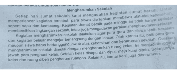 Kegiatan Jumat bersih pada minggu ini tidak hanya sekedar membersihkan lingkungan (RD 3.1) 2. Gagasan utama pada paragraf pertama adalah sekolah b. Setiap hari Jumat sekolah kami mengadakan kegiatan Jumat bersih. d. setiap hari Jumat siswa-siswi diwajibkan membawa alat kebersihan, da naraaraf ke-1 terletak pada Para siswa diwajibkan membawa alat-alat kebersihan, seperti sapu dan Kemoceng 
Dacaan berikut untuk soal nomor Mengharumkan Sekolah Setiap hari Jumat sekolah kami mengadakan kegiatan Jumat bersih. Untuk memperlancar kegiatan tersebut, para siswa diwajibkan membawa alat-alat kebersihan, seperti sapu dan kemoceng. Kegiatan Jumat bersih pada minggu ini tidak hanya sekedar membersihkan lingkungan sekolah, tetapi juga mengadakan gerakan mengharurkan sekolah. Kegiatan mengharumkan sekolah dilakukan agar para guru dan siswa lebih kerasan dan kegiatan belajar mengajar berlangsung dengan lancar. Oleh karena itu, baik para guru maupun siswa harus bertanggung jawab atas kebersihan dan keharuman sekolah. Gerakan mengharumkan sekolah dimulai dengan mengharumkan ruang kelas. Ini menjadi tanggung jawab para penghuni kelas. Setelah kelas disapu dan dipel, meja kursi ditata. Selanjutnya, kelas dan ruang diberi pengharum ruangan. Selain itu, kamar kecil juga diharumkan. 