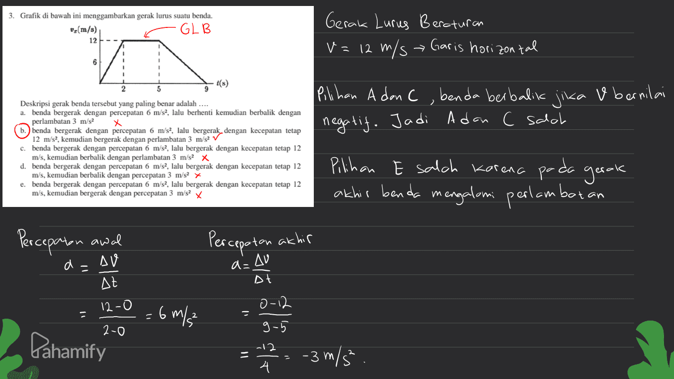 3. Grafik di bawah ini menggambarkan gerak lurus suatu benda. v (m/s) GLB 12 Gerak Lurus Beroturan V= 12 m/s Garis horizontal 6 t(s) 5 & bernilai 2 Pilihan A dan C benda berbalik jika negatif. Jadi Adan c salah Deskripsi gerak benda tersebut yang paling benar adalah .... a. benda bergerak dengan percepatan 6 m/s?, lalu berhenti kemudian berbalik dengan perlambatan 3 m/s2 x 6. benda bergerak dengan percepatan 6 m/s?, lalu bergerak dengan kecepatan tetap 12 m/s?, kemudian bergerak dengan perlambatan 3 m/s2 ~ c. benda bergerak dengan percepatan 6 m/s2, lalu bergerak dengan kecepatan tetap 12 m/s, kemudian berbalik dengan perlambatan 3 m/s2 X d. benda bergerak dengan percepatan 6 m/s?, lalu bergerak dengan kecepatan tetap 12 m/s, kemudian berbalik dengan percepatan 3 m/s2 x e. benda bergerak dengan percepatan 6 m/s?, lalu bergerak dengan kecepatan tetap 12 m/s, kemudian bergerak dengan percepatan 3 m/s X Pilihan E salch karena pada gerak akhir benda mengalami perlambatan Percepatan awal Percepatan akhir a= a= AV At Dt 12-0 0-12 = 6 m/s 2-0 9-5 Pahamify - 7 2 2 2 - 3 m/5 5. 4 