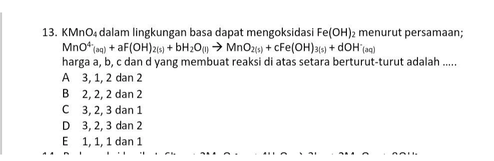 13. KMnO4 dalam lingkungan basa dapat mengoksidasi Fe(OH)2 menurut persamaan; MnO4 (aq) + F(OH)2(s) + bH206) → MnO2(s) + CFe(OH)3(s) + dOH (aq) harga a, b, c dan d yang membuat reaksi di atas setara berturut-turut adalah ..... A 3, 1, 2 dan 2 B 2, 2, 2 dan 2 C 3, 2, 3 dan 1 D 3, 2, 3 dan 2 E 1, 1, 1 dan 1 