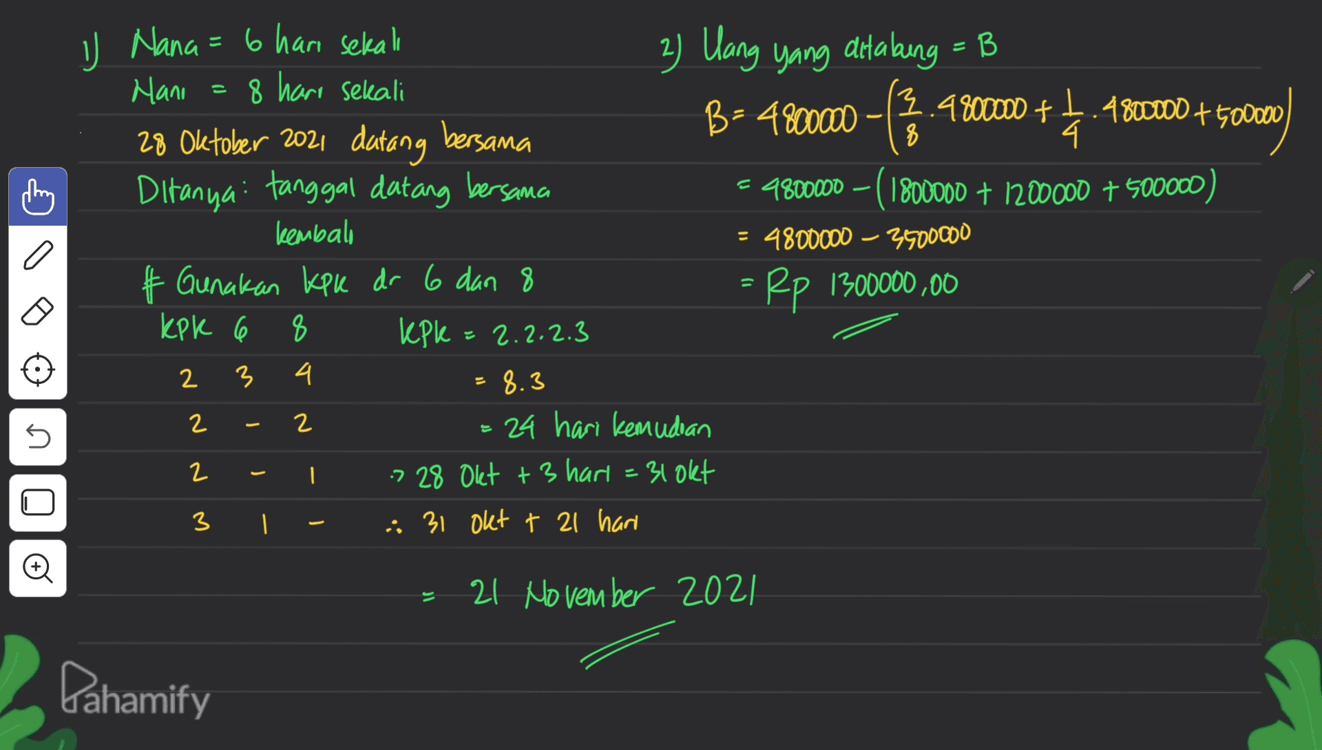B- - 8 J Nana = 6 hari sekali 6 2) Uang yang ditaling = B B Hani = 8 hari sekali B = 4800000 3.4800000 + 1.4800000 + 500000) 28 Oktober 2021 datang bersama 4 Ditanya tanggal datang bersama = 9800000 - ( 1800000 + 1200000 + 500000) kembali = 4800000 - 3500000 & Gunakan kpk dr 6 dan 8 Rp 1300000,00 kpk 6 8 kpl 2.2.2.3 3 4. 8.3 = 24 hari kemudian 7 28 Okt +3 hari = 31 okt | - 31 Okt t 21 hari = 2 2 2 5 2 U 3 o - 21 November 2021 Dahamify 