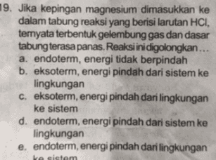 19. Jika kepingan magnesium dimasukkan ke dalam tabung reaksi yang berisi larutan HCI, temyata terbentuk gelembung gas dan dasar tabung terasa panas. Reaksi ini digolongkan... a. endoterm, energi tidak berpindah b. eksoterm, energi pindah dari sistem ke lingkungan c. eksoterm, energi pindah dari lingkungan ke sistem d. endoterm, energi pindah dari sistem ke lingkungan e, endoterm, energi pindah dari lingkungan ve sistem 