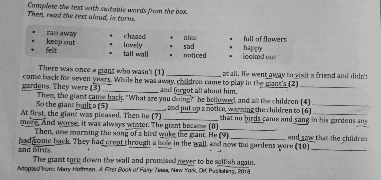 Complete the text with suitable words from the box. Then, read the text aloud, in turns. . ran away keep out felt chased lovely tall wall nice sad noticed full of flowers happy looked out . . . " There was once a giant who wasn't (1) at all. He went away to visit a friend and didn't come back for seven years. While he was away, children came to play in the giant's (2) gardens. They were (3) and forgot all about him. Then, the giant came back. “What are you doing?” he bellowed, and all the children (4) So the giant built a (5). and put up a notice, warning the children to (6). At first, the giant was pleased. Then he (7). that no birds came and sang in his gardens any more. And worse, it was always winter. The giant became (8) Then, one morning the song of a bird woke the giant. He (9) and saw that the children had/come back. They had crept through a hole in the wall, and now the gardens were (10) and birds. The giant tore down the wall and promised never to be selfish again. Adopted from: Mary Hoffman, A First Book of Fairy Tales, New York, DK Publishing, 2018. 1 